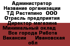 Администратор › Название организации ­ ТД Растяпино, ООО › Отрасль предприятия ­ Директор магазина › Минимальный оклад ­ 1 - Все города Работа » Вакансии   . Ивановская обл.